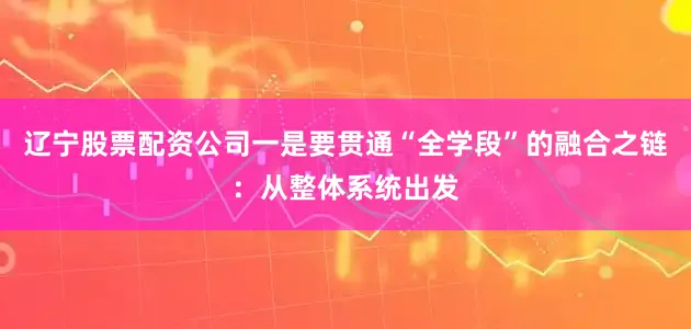 辽宁股票配资公司一是要贯通“全学段”的融合之链：从整体系统出发
