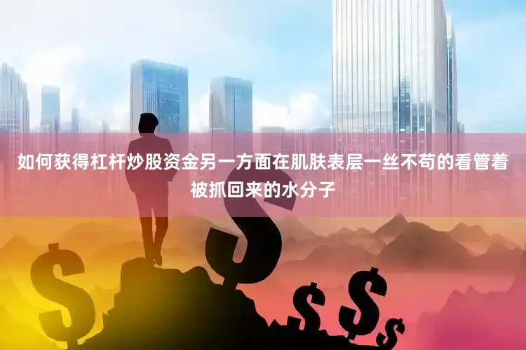 如何获得杠杆炒股资金另一方面在肌肤表层一丝不苟的看管着被抓回来的水分子