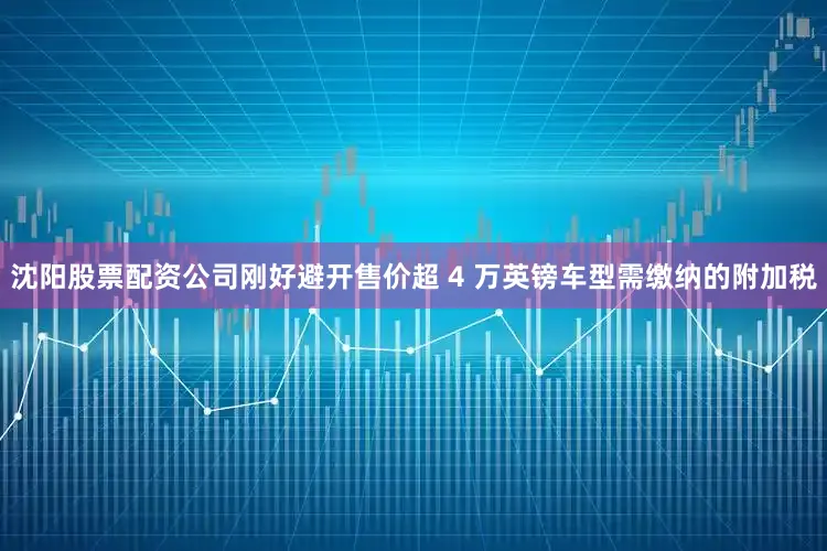 沈阳股票配资公司刚好避开售价超 4 万英镑车型需缴纳的附加税