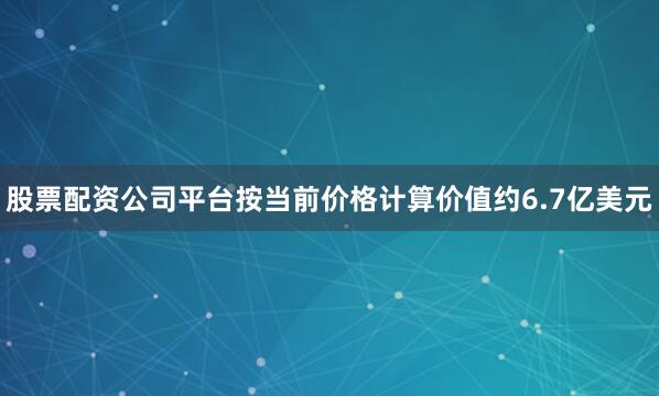 股票配资公司平台按当前价格计算价值约6.7亿美元