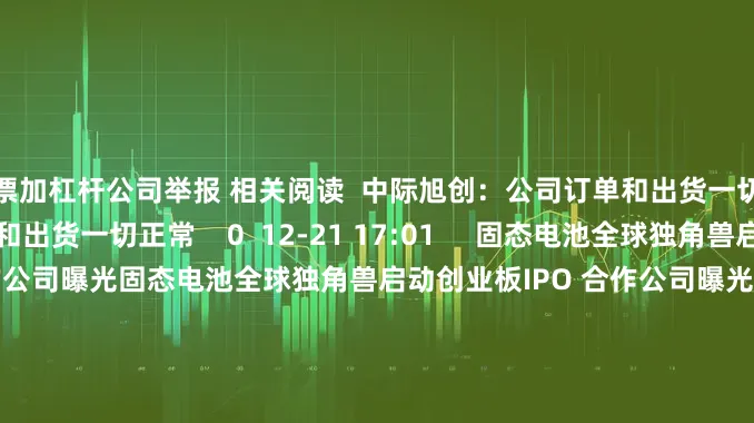 股票加杠杆公司举报 相关阅读  中际旭创：公司订单和出货一切正常中际旭创：公司订单和出货一切正常    0  12-21 17:01     固态电池全球独角兽启动创业板IPO 合作公司曝光固态电池全球独角兽启动创业板IPO 合作公司曝光    22  12-12 07:42     机构最新调研路线图出炉 九号公司-WD最受关注机构最新调研路线图出炉 九号公司-WD最受关注    0  11-2