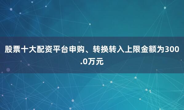 股票十大配资平台申购、转换转入上限金额为300.0万元